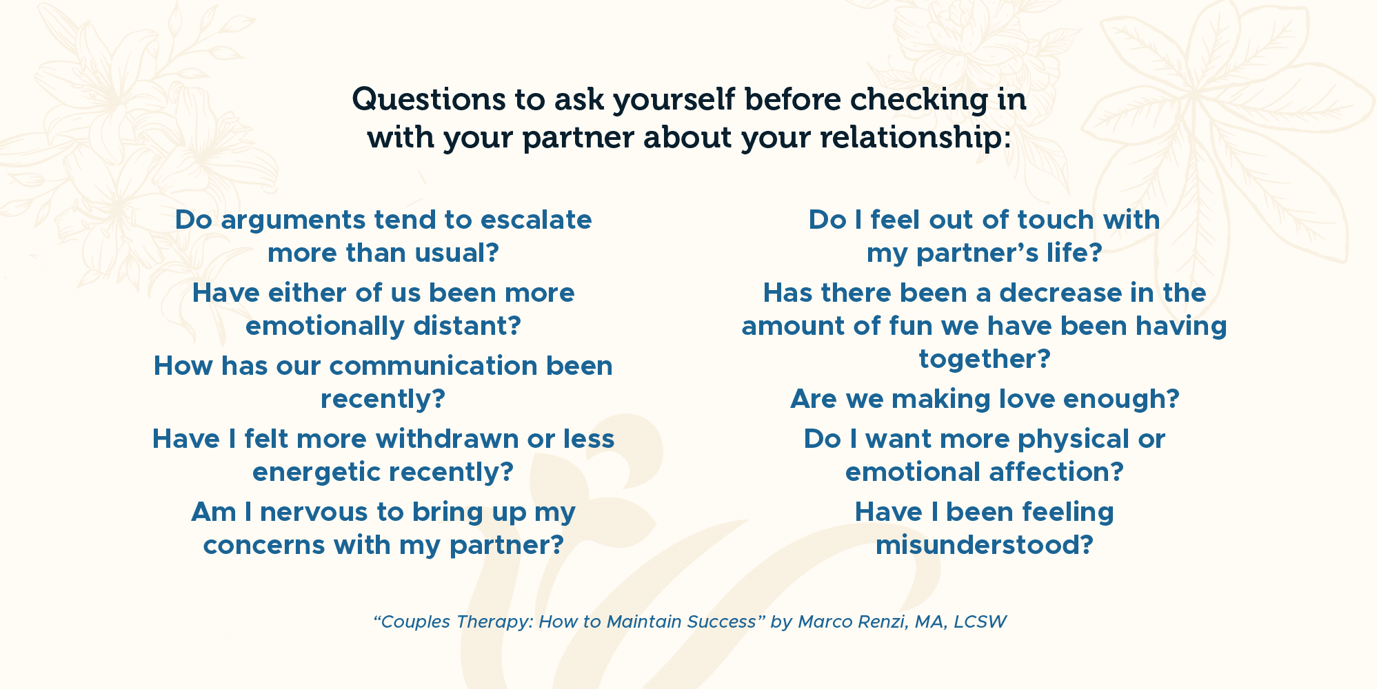 Blue text on tan background reading: "Questions to ask yourself before checking in with your partner about your relationship. Do arguments tend to escalate more than usual? Have either of us been more emotionally distant? How has our communication been recently? Have I felt more withdrawn or less energetic recently? Am I nervous to bring up my concerns with my partner? Do I feel out of touch with my partner’s life? Has there been a decrease in the amount of fun we have been having together? Are we making love enough? Do I want more physical or emotional affection? Have I been feeling misunderstood?"